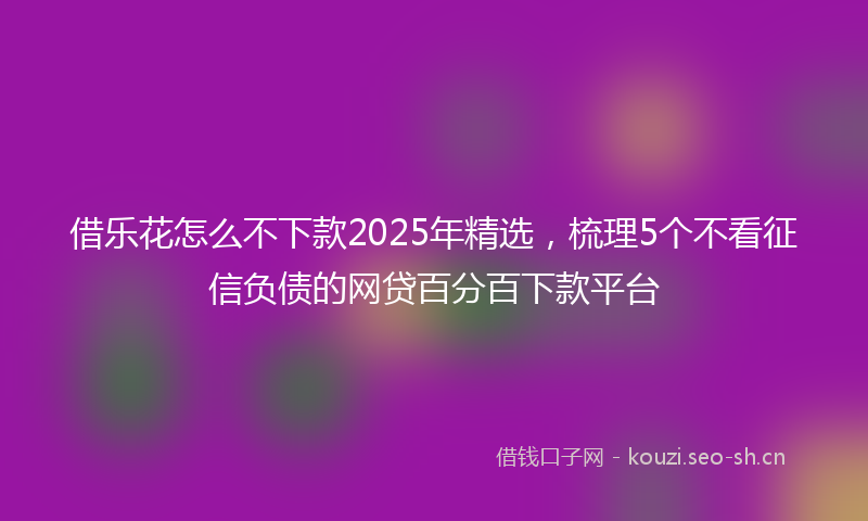 借乐花怎么不下款2025年精选，梳理5个不看征信负债的网贷百分百下款平台