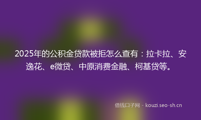 2025年的公积金贷款被拒怎么查有：拉卡拉、安逸花、e微贷、中原消费金融、柯基贷等。