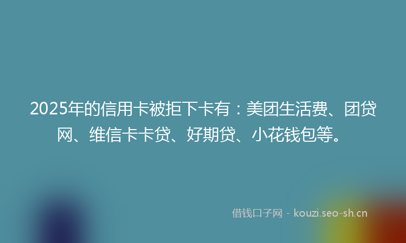2025年的信用卡被拒下卡有：美团生活费、团贷网、维信卡卡贷、好期贷、小花钱包等。
