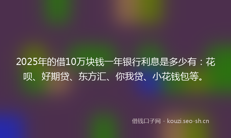 2025年的借10万块钱一年银行利息是多少有：花呗、好期贷、东方汇、你我贷、小花钱包等。