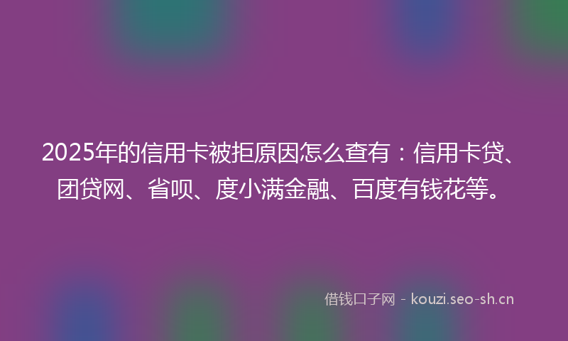 2025年的信用卡被拒原因怎么查有：信用卡贷、团贷网、省呗、度小满金融、百度有钱花等。