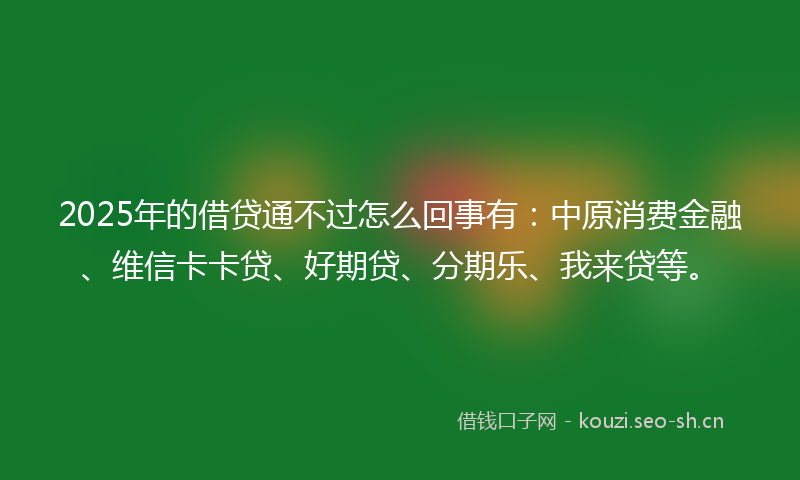 2025年的借贷通不过怎么回事有：中原消费金融、维信卡卡贷、好期贷、分期乐、我来贷等。