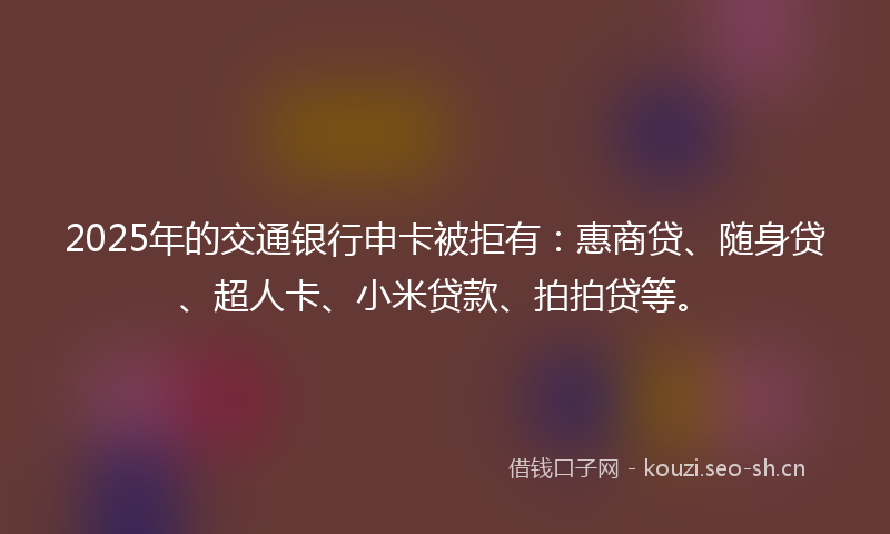 2025年的交通银行申卡被拒有：惠商贷、随身贷、超人卡、小米贷款、拍拍贷等。