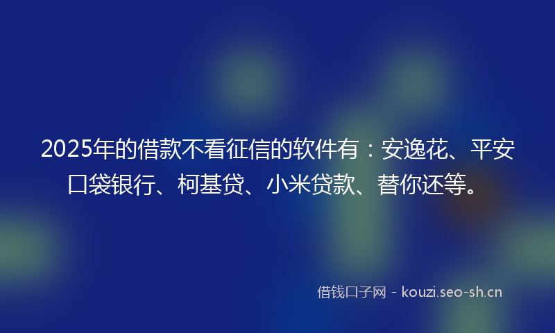 2025年的借款不看征信的软件有：安逸花、平安口袋银行、柯基贷、小米贷款、替你还等。