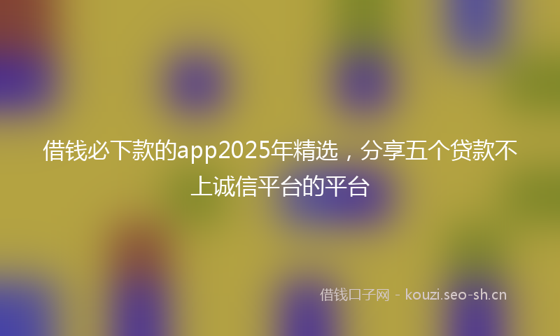 借钱必下款的app2025年精选，分享五个贷款不上诚信平台的平台