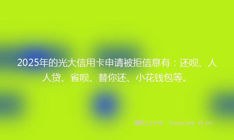2025年的光大信用卡申请被拒信息有：还呗、人人贷、省呗、替你还、小花钱包等。