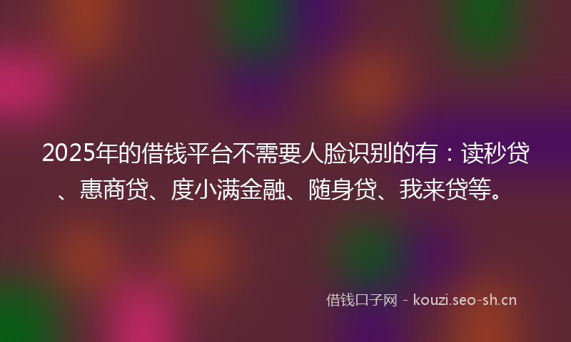 2025年的借钱平台不需要人脸识别的有：读秒贷、惠商贷、度小满金融、随身贷、我来贷等。