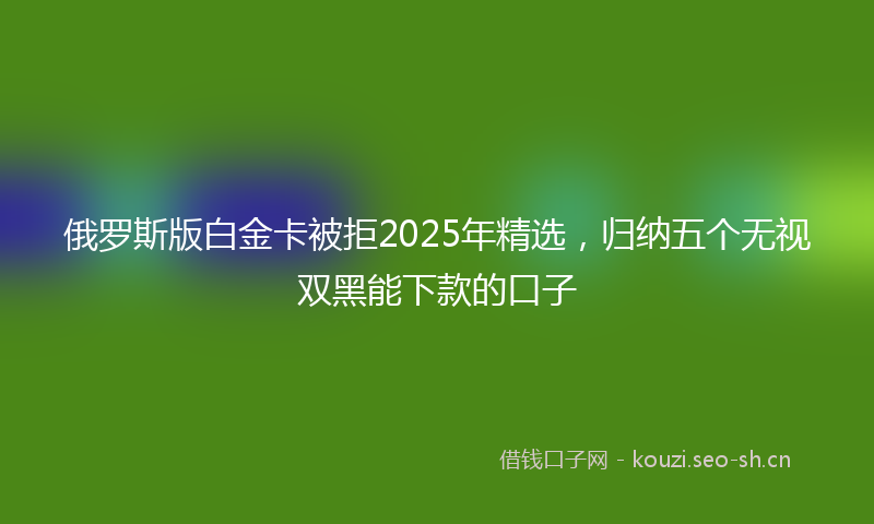 俄罗斯版白金卡被拒2025年精选，归纳五个无视双黑能下款的口子
