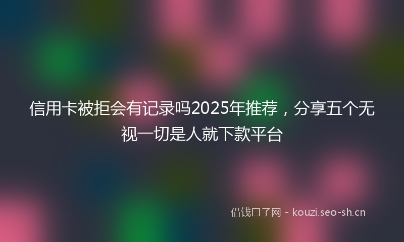信用卡被拒会有记录吗2025年推荐，分享五个无视一切是人就下款平台