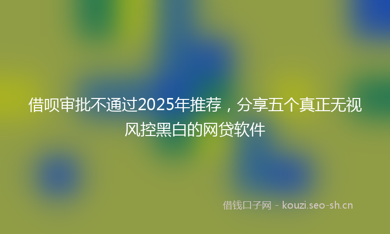 借呗审批不通过2025年推荐，分享五个真正无视风控黑白的网贷软件