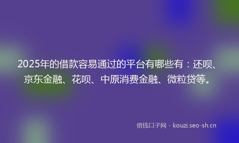 2025年的借款容易通过的平台有哪些有：还呗、京东金融、花呗、中原消费金融、微粒贷等。