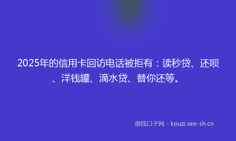 2025年的信用卡回访电话被拒有：读秒贷、还呗、洋钱罐、滴水贷、替你还等。