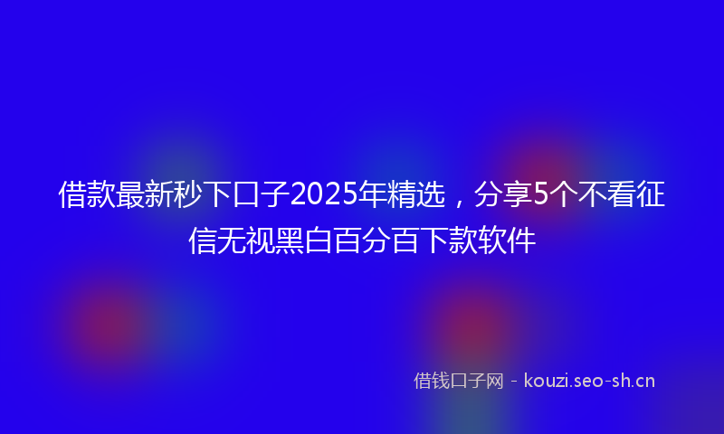 借款最新秒下口子2025年精选，分享5个不看征信无视黑白百分百下款软件