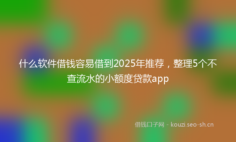什么软件借钱容易借到2025年推荐,整理5个不查流水的小额度贷款app