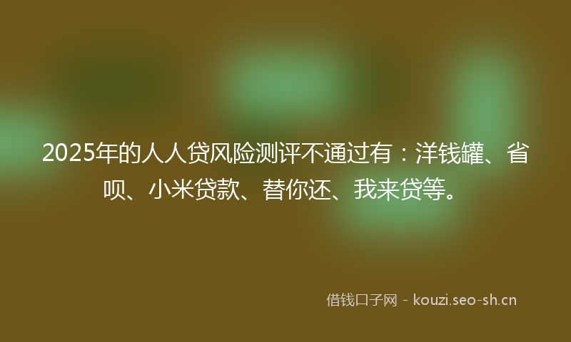 2025年的人人贷风险测评不通过有：洋钱罐、省呗、小米贷款、替你还、我来贷等。