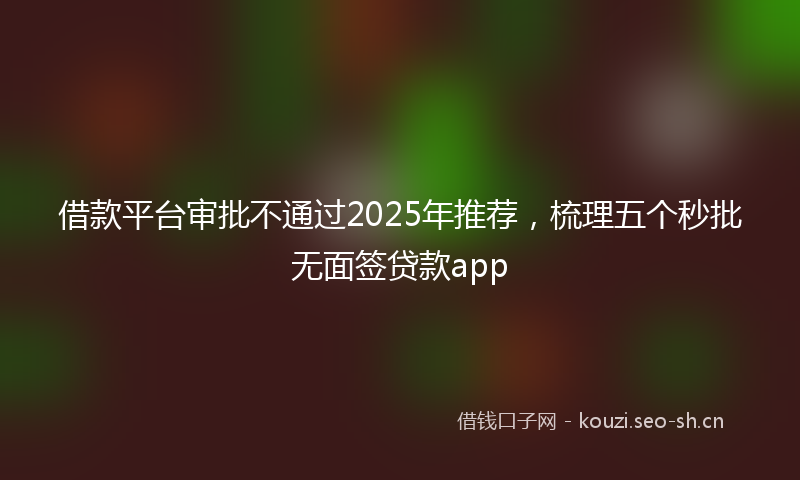 借款平台审批不通过2025年推荐,梳理五个秒批无面签贷款app