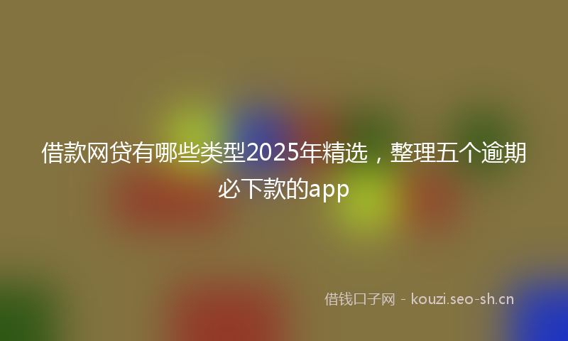 借款网贷有哪些类型2025年精选，整理五个逾期必下款的app