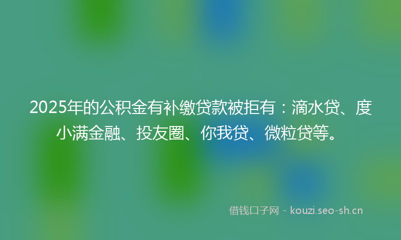 2025年的公积金有补缴贷款被拒有：滴水贷、度小满金融、投友圈、你我贷、微粒贷等。