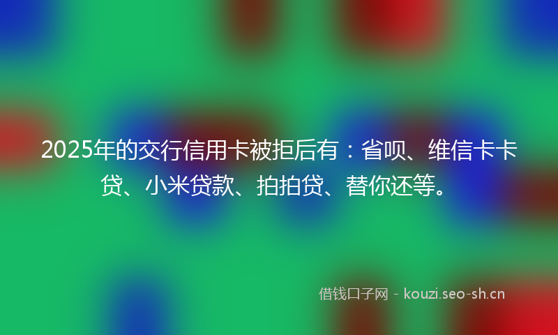 2025年的交行信用卡被拒后有：省呗、维信卡卡贷、小米贷款、拍拍贷、替你还等。