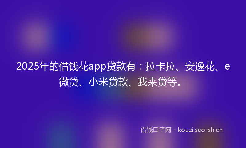 2025年的借钱花app贷款有：拉卡拉、安逸花、e微贷、小米贷款、我来贷等。
