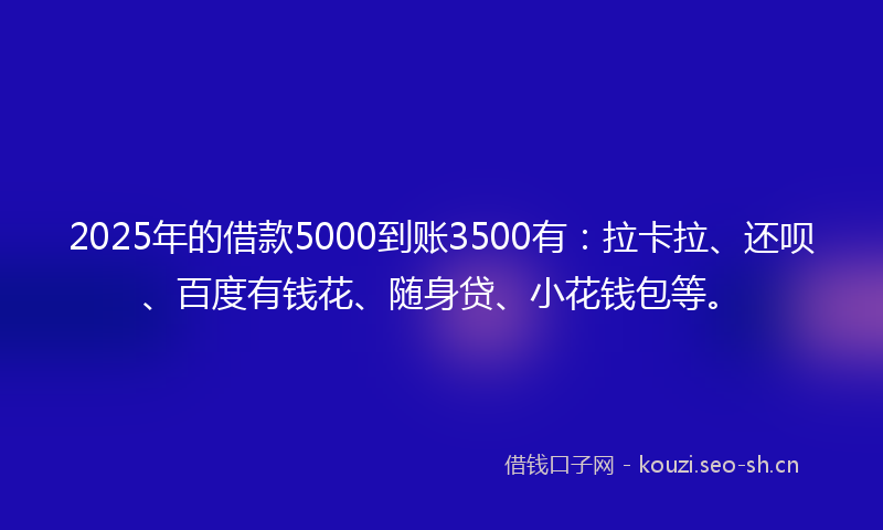 2025年的借款5000到账3500有：拉卡拉、还呗、百度有钱花、随身贷、小花钱包等。