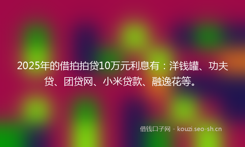 2025年的借拍拍贷10万元利息有：洋钱罐、功夫贷、团贷网、小米贷款、融逸花等。