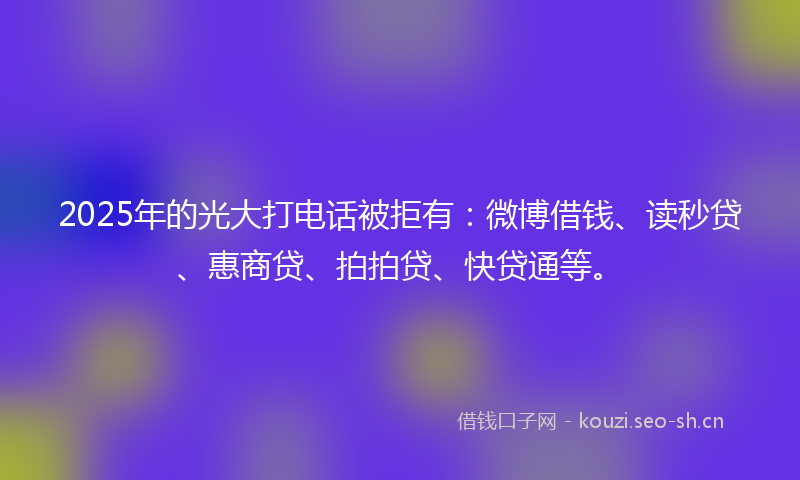 2025年的光大打电话被拒有：微博借钱、读秒贷、惠商贷、拍拍贷、快贷通等。