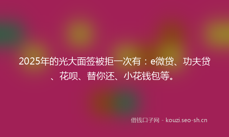 2025年的光大面签被拒一次有：e微贷、功夫贷、花呗、替你还、小花钱包等。