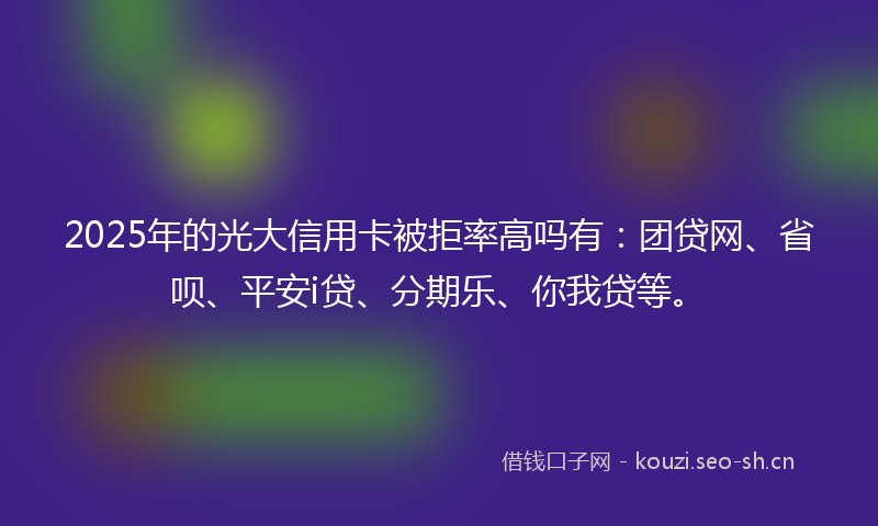 2025年的光大信用卡被拒率高吗有:团贷网、省呗、平安i贷、分期乐、你我贷等。