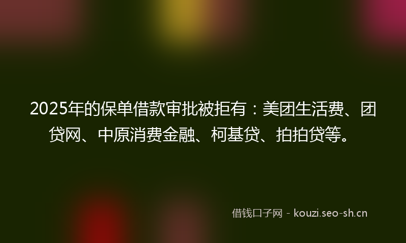 2025年的保单借款审批被拒有：美团生活费、团贷网、中原消费金融、柯基贷、拍拍贷等。