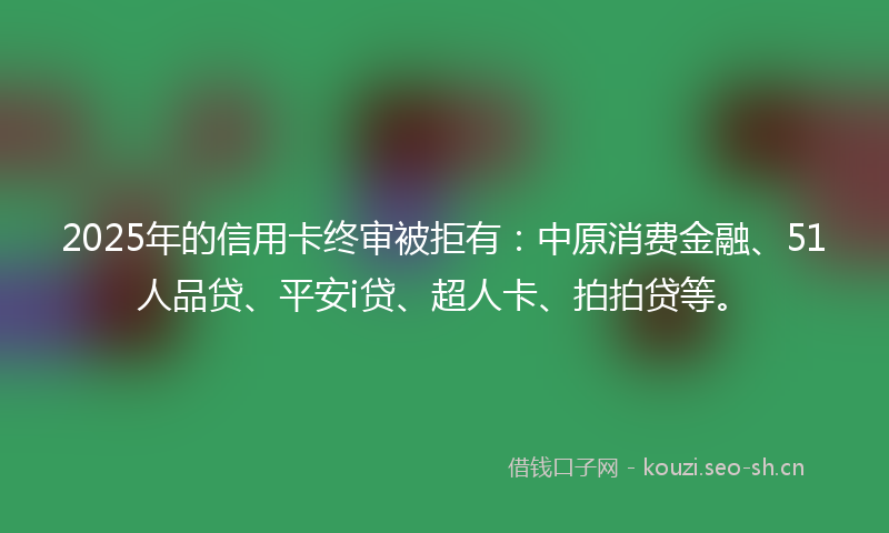 2025年的信用卡终审被拒有：中原消费金融、51人品贷、平安i贷、超人卡、拍拍贷等。