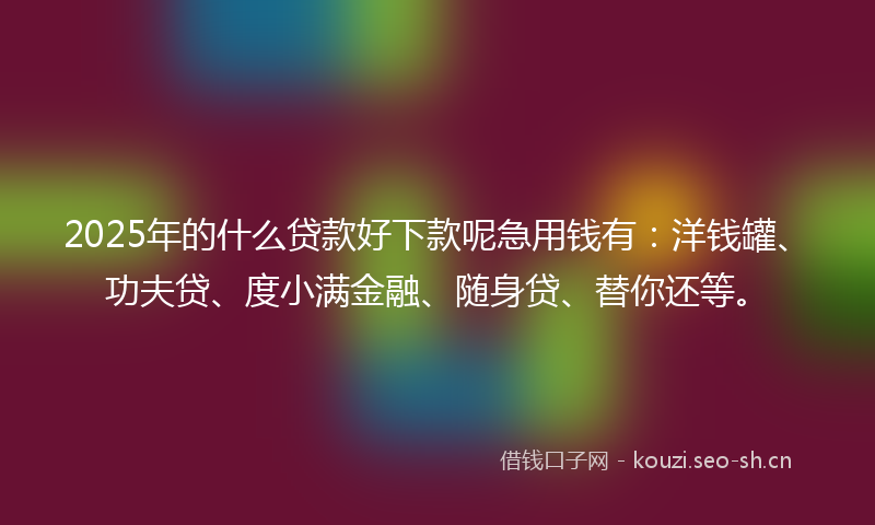 2025年的什么贷款好下款呢急用钱有：洋钱罐、功夫贷、度小满金融、随身贷、替你还等。