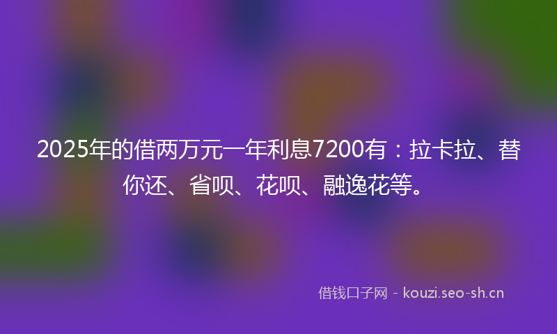 2025年的借两万元一年利息7200有：拉卡拉、替你还、省呗、花呗、融逸花等。
