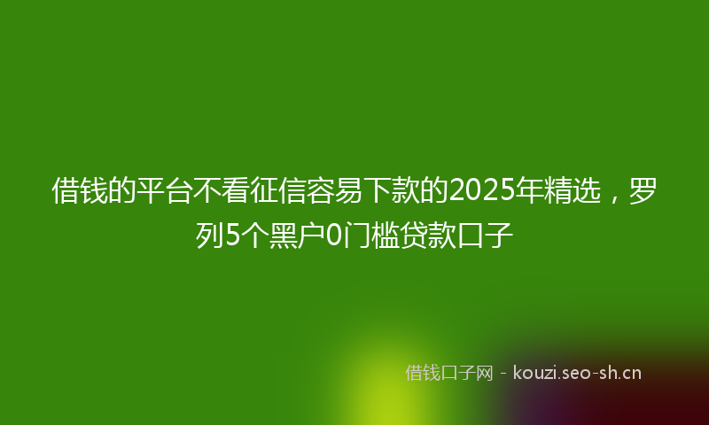 借钱的平台不看征信容易下款的2025年精选，罗列5个黑户0门槛贷款口子