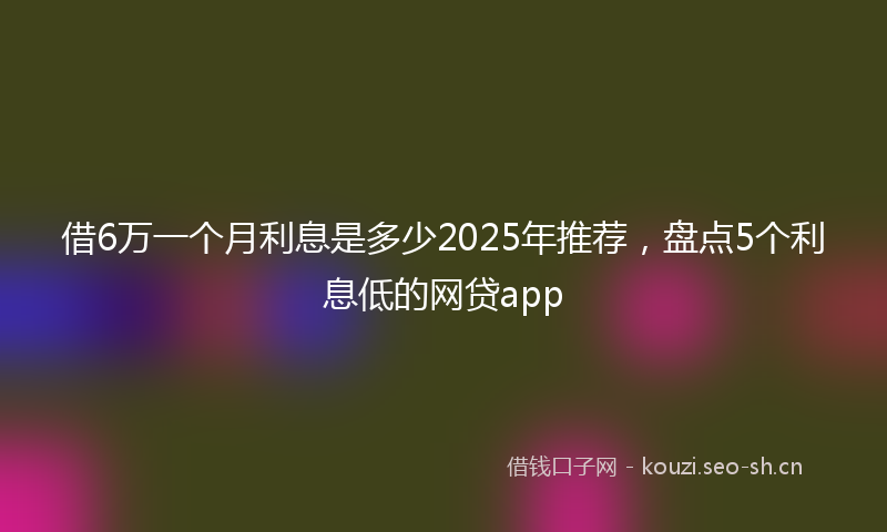 借6万一个月利息是多少2025年推荐，盘点5个利息低的网贷app