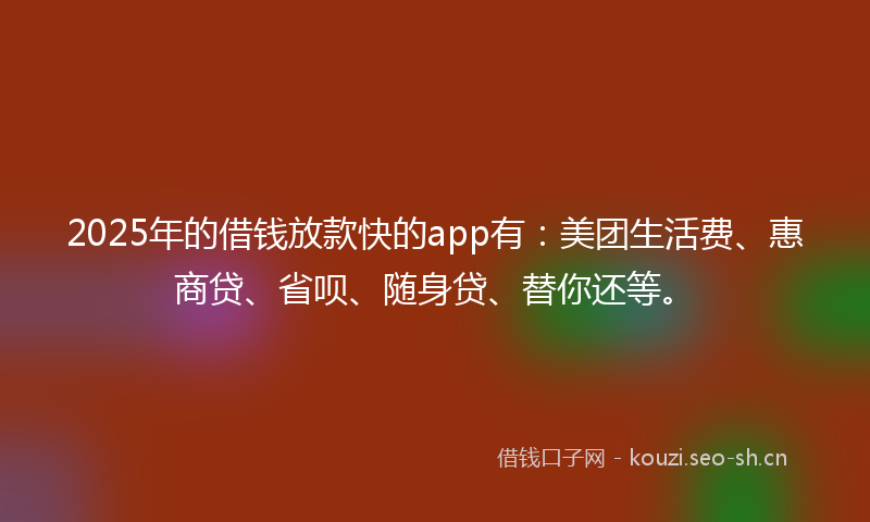 2025年的借钱放款快的app有：美团生活费、惠商贷、省呗、随身贷、替你还等。