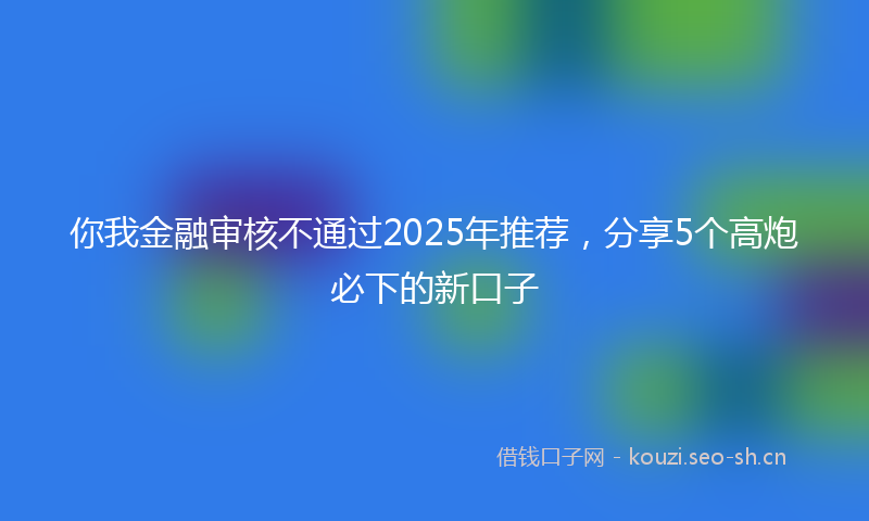 你我金融审核不通过2025年推荐，分享5个高炮必下的新口子
