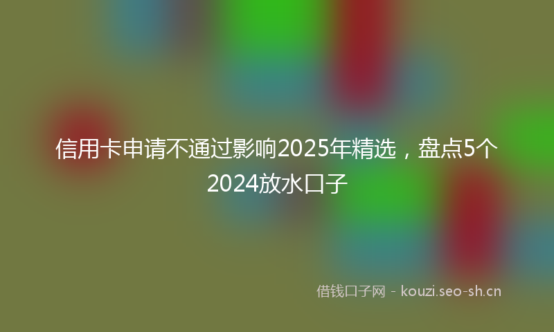 信用卡申请不通过影响2025年精选，盘点5个2024放水口子