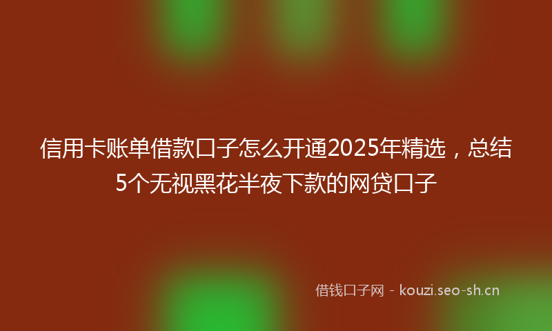 信用卡账单借款口子怎么开通2025年精选，总结5个无视黑花半夜下款的网贷口子