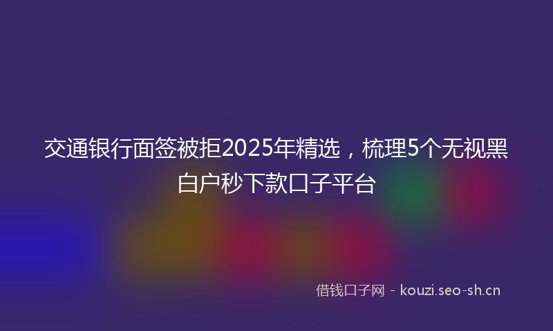 交通银行面签被拒2025年精选,梳理5个无视黑白户秒下款口子平台