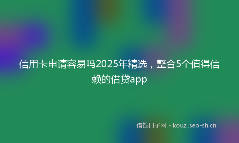 信用卡申请容易吗2025年精选，整合5个值得信赖的借贷app