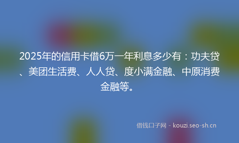 2025年的信用卡借6万一年利息多少有：功夫贷、美团生活费、人人贷、度小满金融、中原消费金融等。