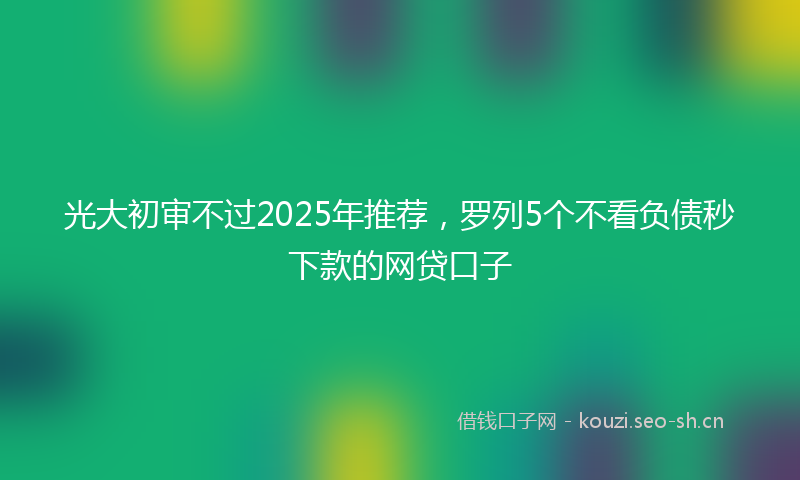 光大初审不过2025年推荐，罗列5个不看负债秒下款的网贷口子