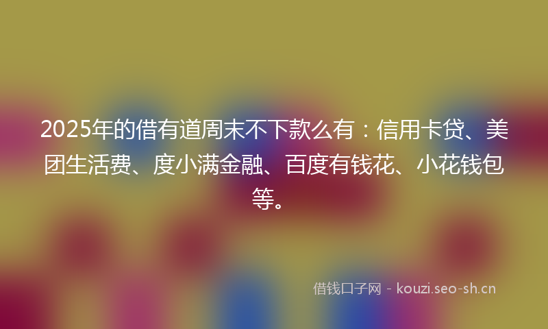 2025年的借有道周末不下款么有：信用卡贷、美团生活费、度小满金融、百度有钱花、小花钱包等。