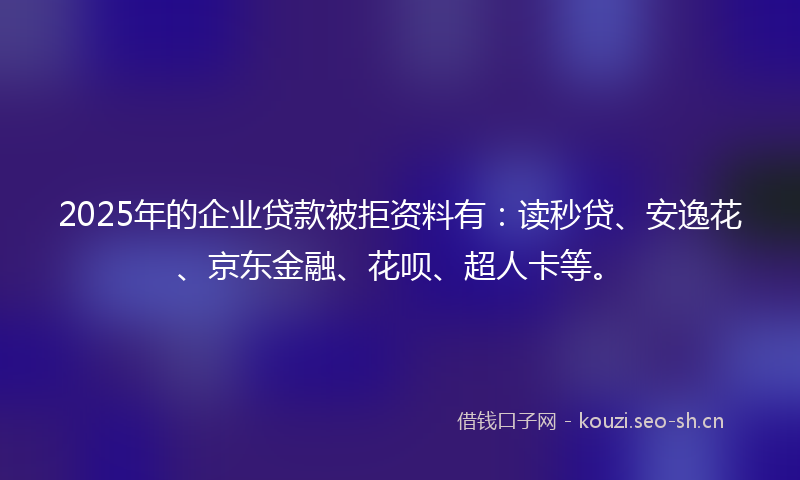 2025年的企业贷款被拒资料有：读秒贷、安逸花、京东金融、花呗、超人卡等。
