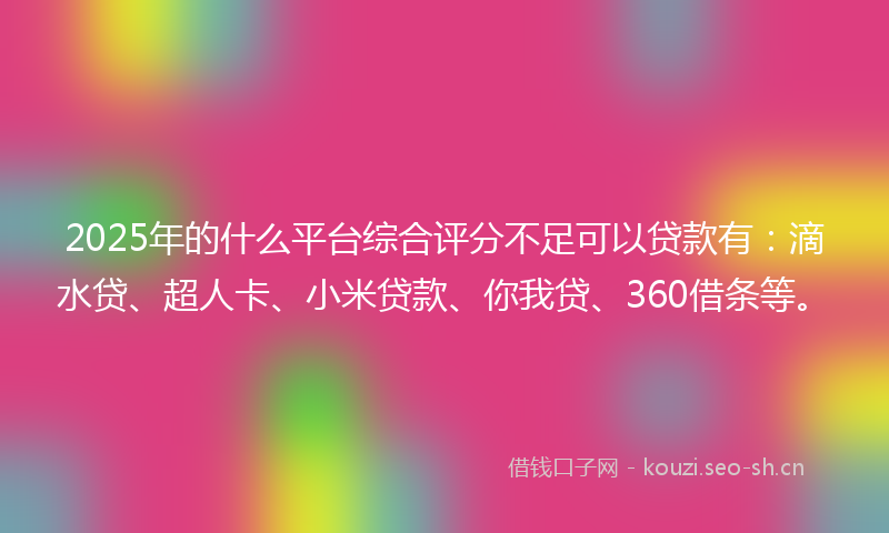 2025年的什么平台综合评分不足可以贷款有：滴水贷、超人卡、小米贷款、你我贷、360借条等。