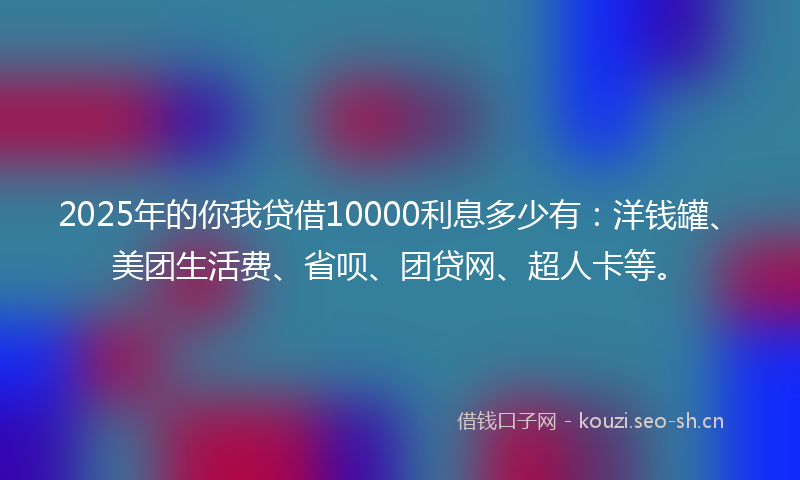 2025年的你我贷借10000利息多少有：洋钱罐、美团生活费、省呗、团贷网、超人卡等。