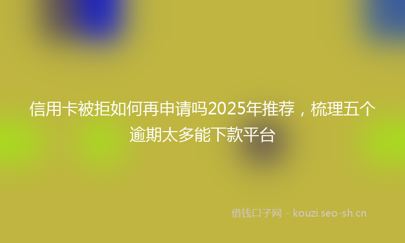 信用卡被拒如何再申请吗2025年推荐，梳理五个逾期太多能下款平台