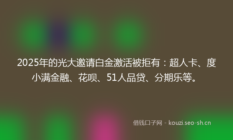 2025年的光大邀请白金激活被拒有：超人卡、度小满金融、花呗、51人品贷、分期乐等。
