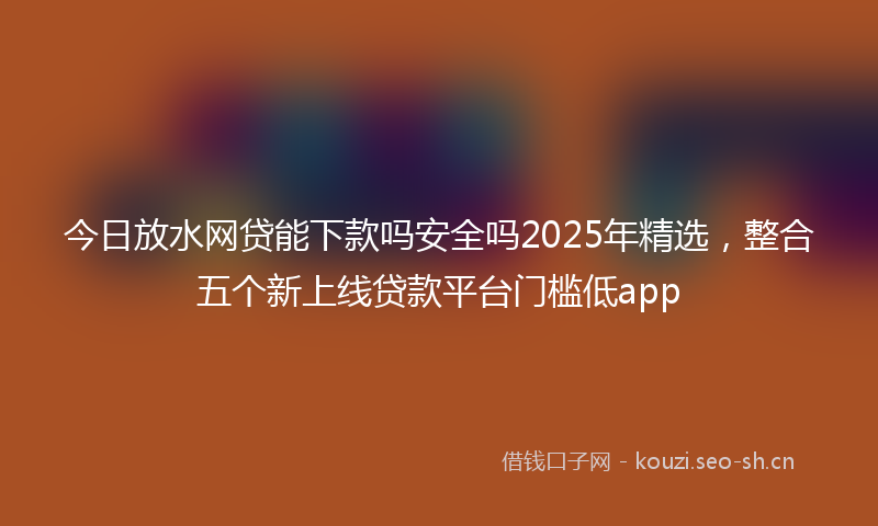今日放水网贷能下款吗安全吗2025年精选，整合五个新上线贷款平台门槛低app